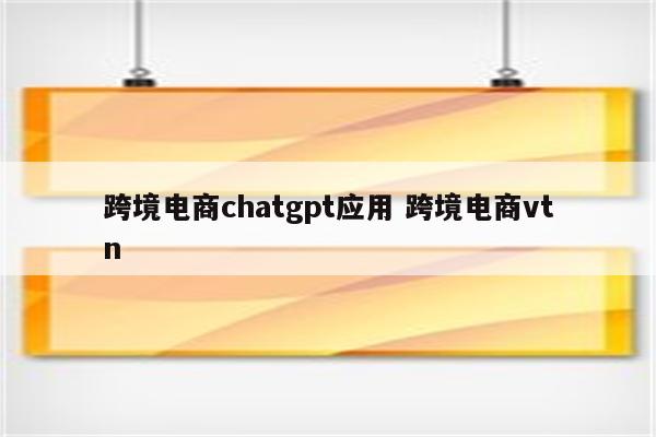 跨境电商chatgpt应用 跨境电商vtn