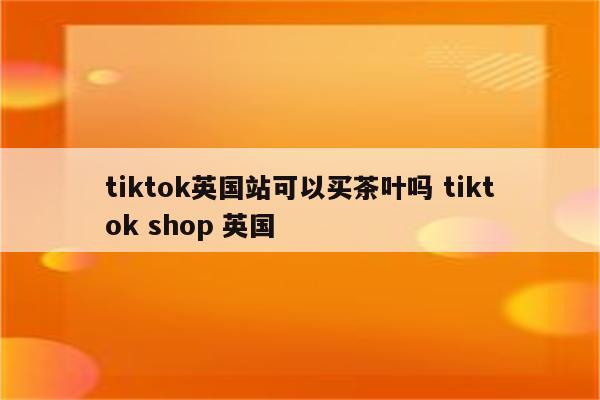 tiktok英国站可以买茶叶吗 tiktok shop 英国