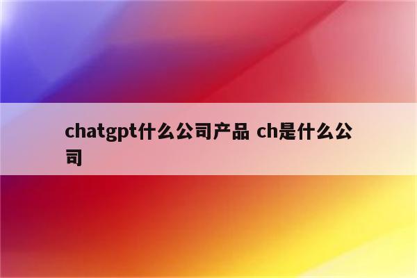 chatgpt什么公司产品 ch是什么公司