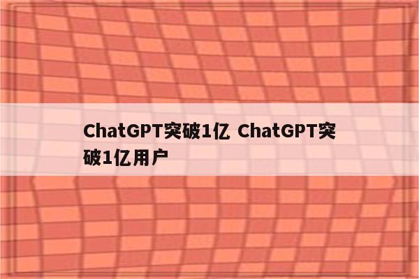 ChatGPT突破1亿 ChatGPT突破1亿用户