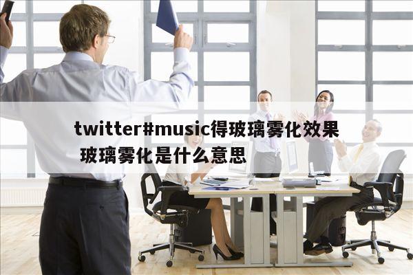 twitter#music得玻璃雾化效果 玻璃雾化是什么意思
