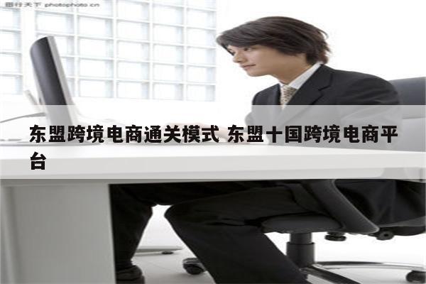 东盟跨境电商通关模式 东盟十国跨境电商平台