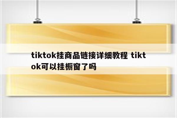 tiktok挂商品链接详细教程 tiktok可以挂橱窗了吗