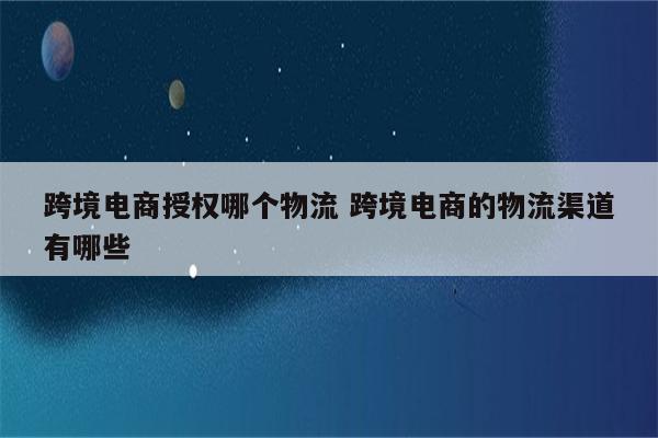 跨境电商授权哪个物流 跨境电商的物流渠道有哪些