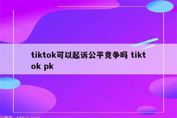 tiktok可以起诉公平竞争吗 tiktok pk