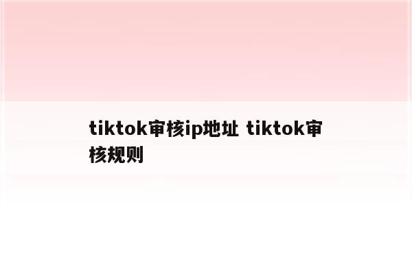 tiktok审核ip地址 tiktok审核规则