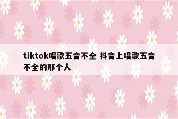 tiktok唱歌五音不全 抖音上唱歌五音不全的那个人