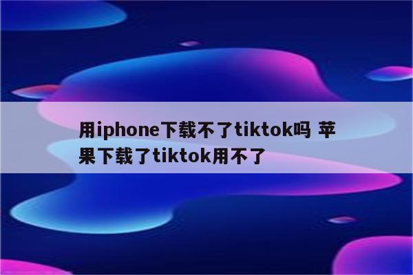 用iphone下载不了tiktok吗 苹果下载了tiktok用不了