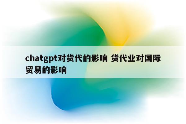 chatgpt对货代的影响 货代业对国际贸易的影响
