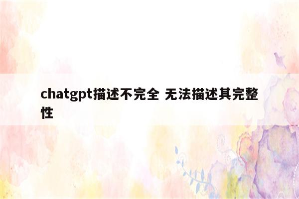 chatgpt描述不完全 无法描述其完整性