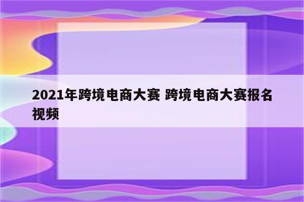 2021年跨境电商大赛 跨境电商大赛报名视频