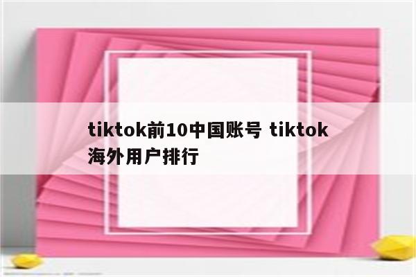 tiktok前10中国账号 tiktok海外用户排行