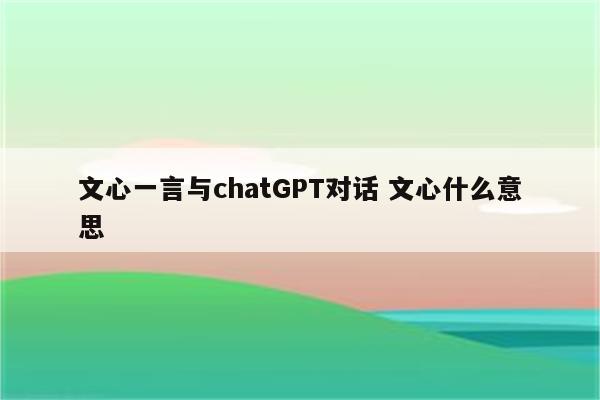 文心一言与chatGPT对话 文心什么意思