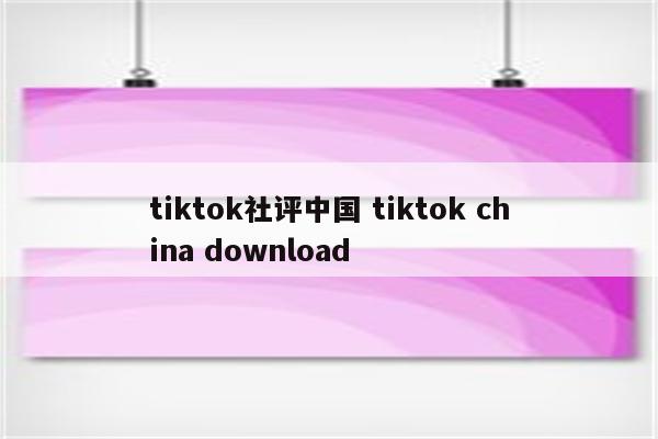 tiktok社评中国 tiktok china download