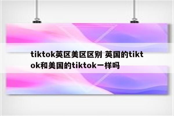 tiktok英区美区区别 英国的tiktok和美国的tiktok一样吗