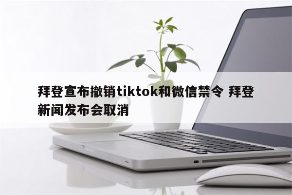 拜登宣布撤销tiktok和微信禁令 拜登新闻发布会取消