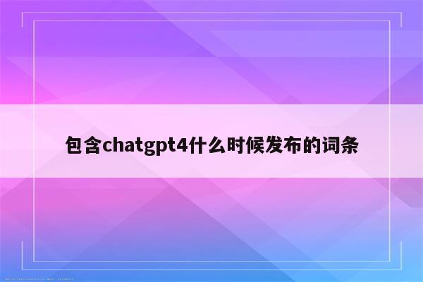 包含chatgpt4什么时候发布的词条