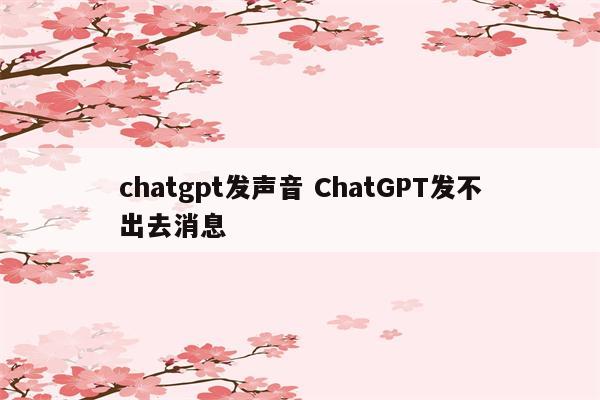 chatgpt发声音 ChatGPT发不出去消息