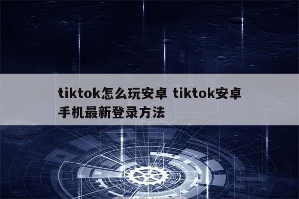 tiktok怎么玩安卓 tiktok安卓手机最新登录方法