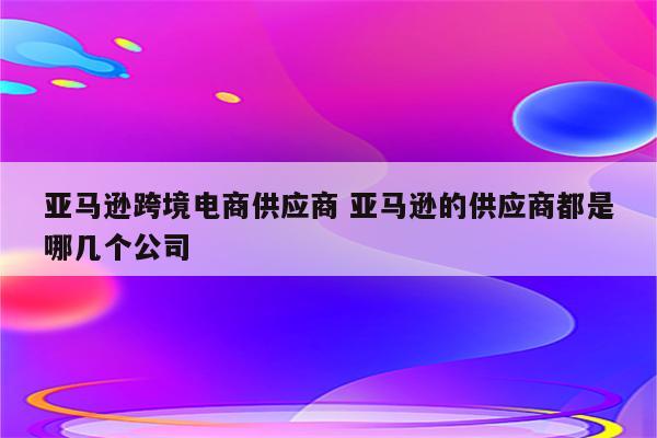 亚马逊跨境电商供应商 亚马逊的供应商都是哪几个公司