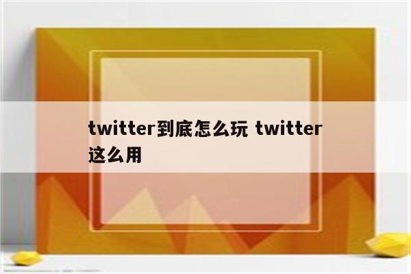 twitter到底怎么玩 twitter这么用