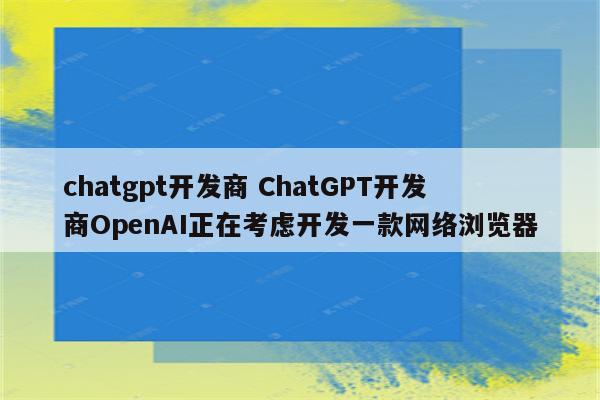chatgpt开发商 ChatGPT开发商OpenAI正在考虑开发一款网络浏览器