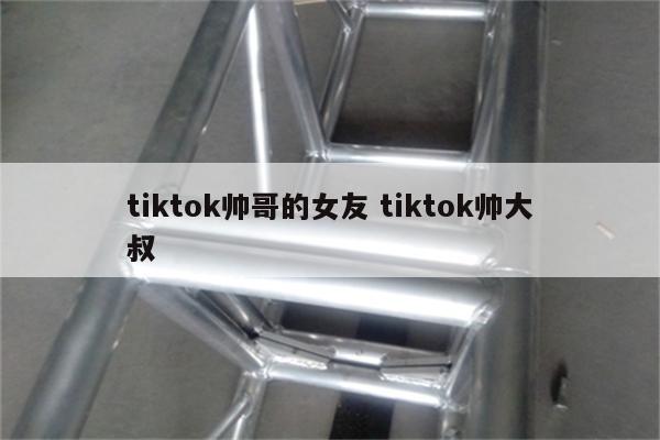 tiktok帅哥的女友 tiktok帅大叔