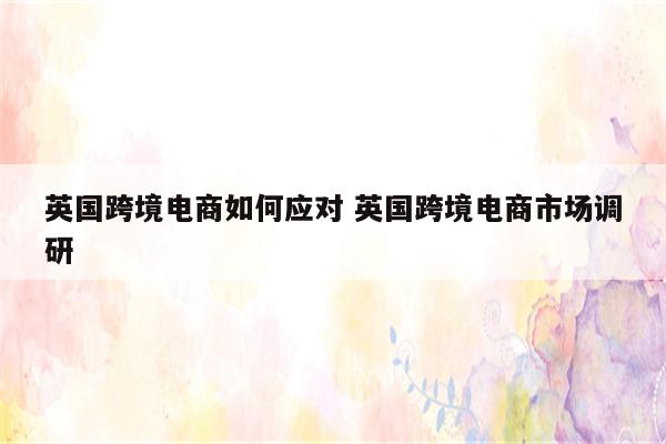英国跨境电商如何应对 英国跨境电商市场调研