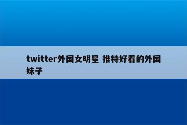 twitter外国女明星 推特好看的外国妹子
