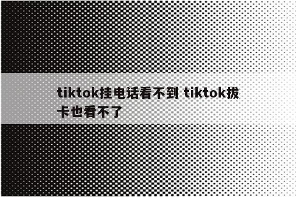 tiktok挂电话看不到 tiktok拔卡也看不了