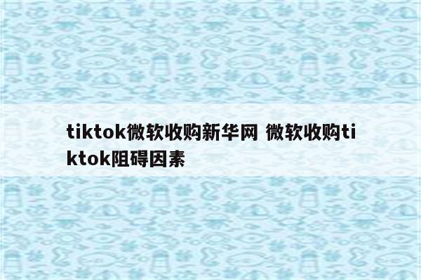 tiktok微软收购新华网 微软收购tiktok阻碍因素