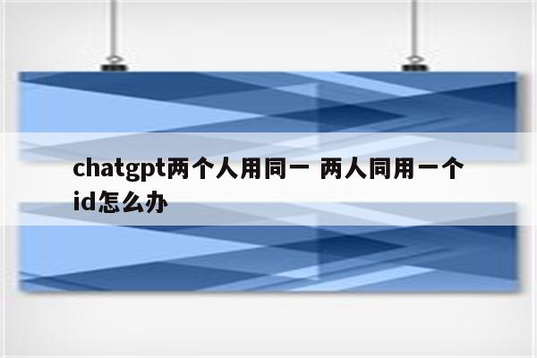 chatgpt两个人用同一 两人同用一个id怎么办