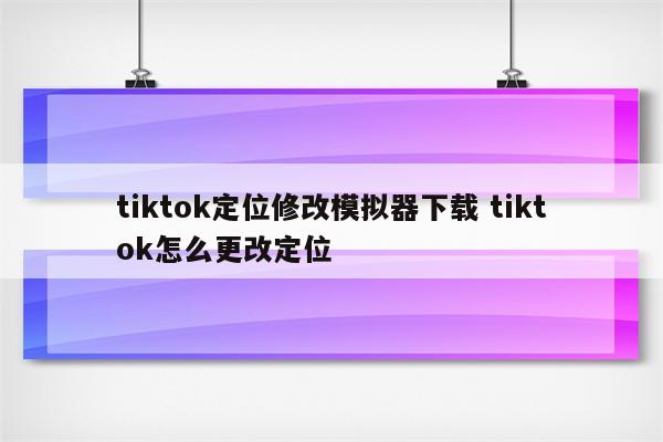 tiktok定位修改模拟器下载 tiktok怎么更改定位