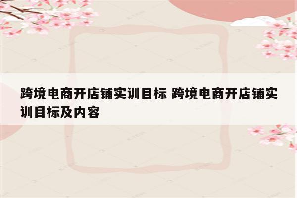 跨境电商开店铺实训目标 跨境电商开店铺实训目标及内容