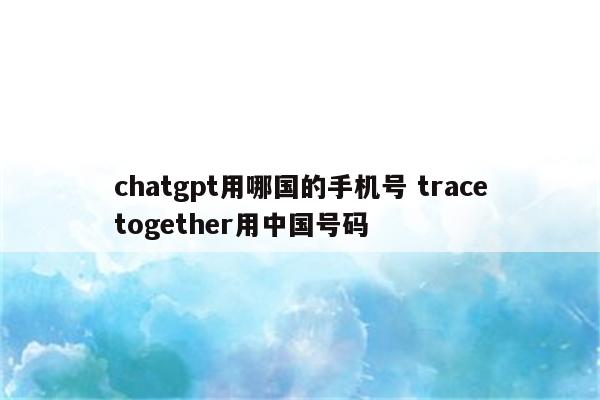 chatgpt用哪国的手机号 tracetogether用中国号码