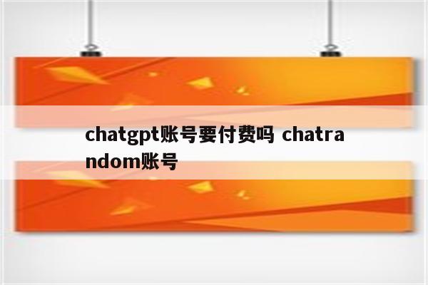 chatgpt账号要付费吗 chatrandom账号