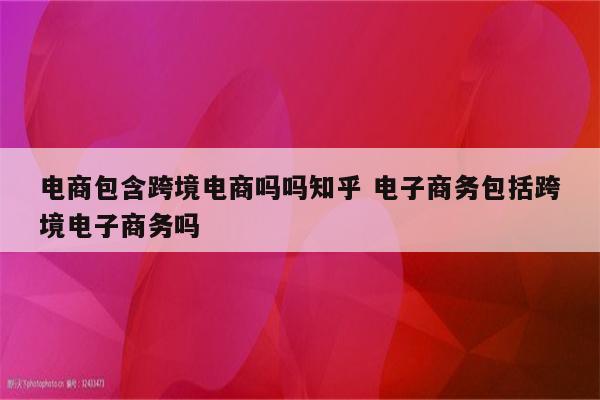 电商包含跨境电商吗吗知乎 电子商务包括跨境电子商务吗