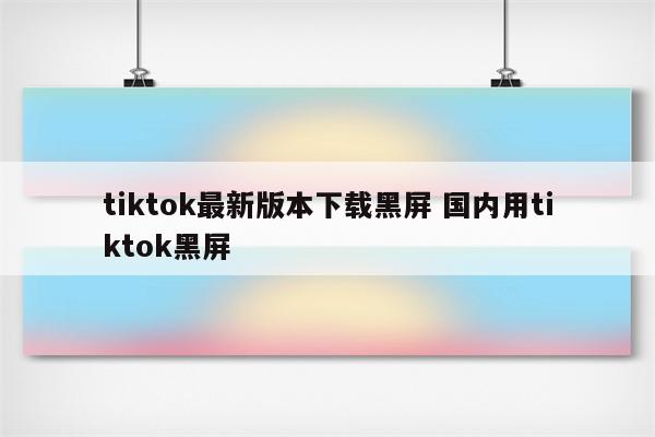 tiktok最新版本下载黑屏 国内用tiktok黑屏