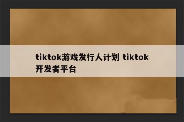 tiktok游戏发行人计划 tiktok开发者平台