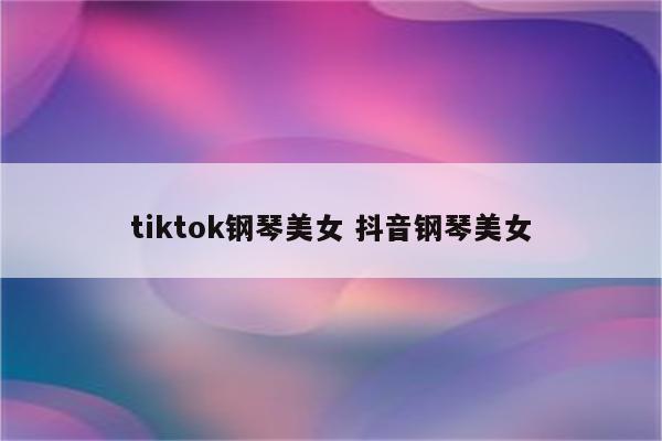 tiktok钢琴美女 抖音钢琴美女