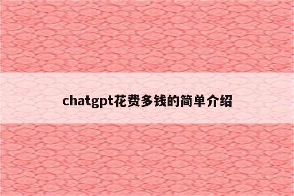 chatgpt花费多钱的简单介绍