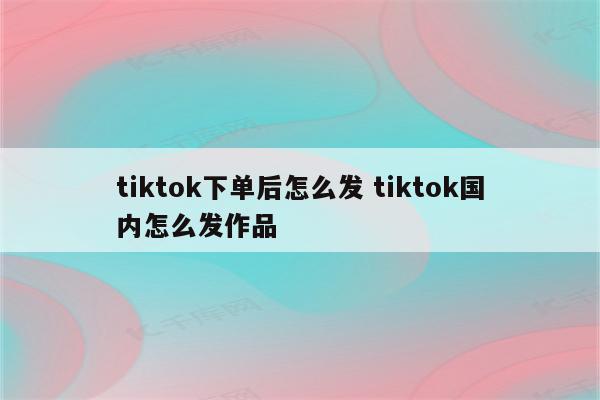 tiktok下单后怎么发 tiktok国内怎么发作品
