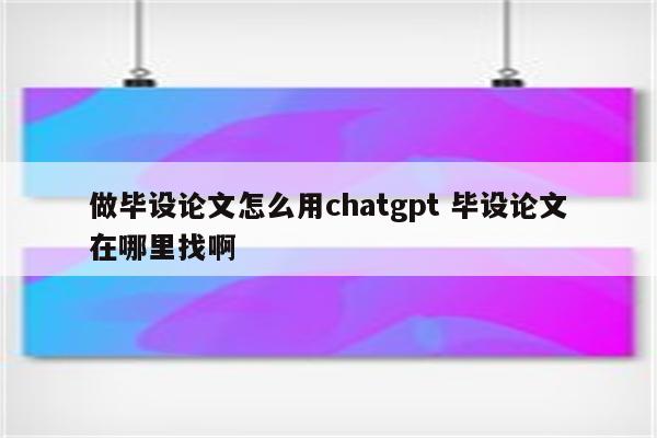 做毕设论文怎么用chatgpt 毕设论文在哪里找啊