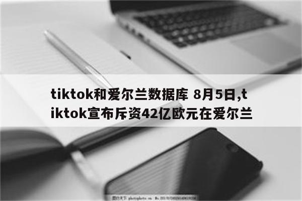 tiktok和爱尔兰数据库 8月5日,tiktok宣布斥资42亿欧元在爱尔兰