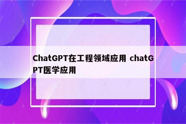 ChatGPT在工程领域应用 chatGPT医学应用