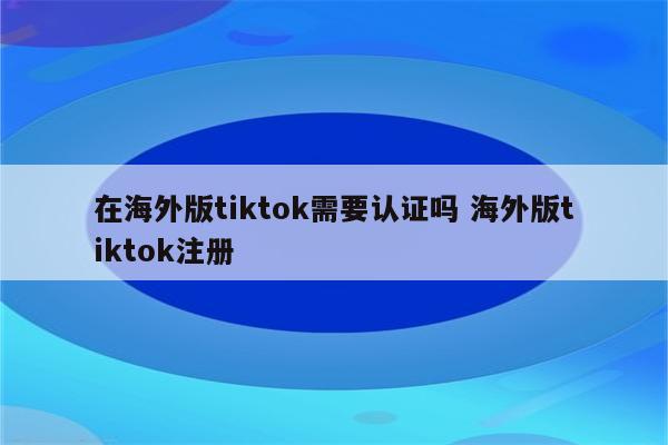 在海外版tiktok需要认证吗 海外版tiktok注册