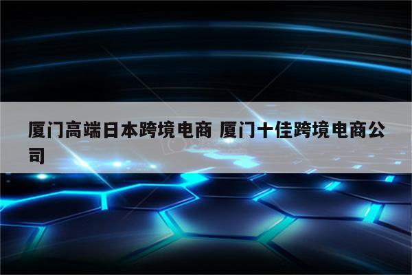 厦门高端日本跨境电商 厦门十佳跨境电商公司