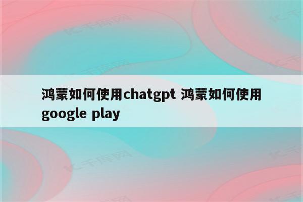 鸿蒙如何使用chatgpt 鸿蒙如何使用google play