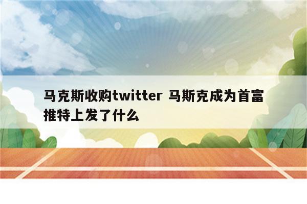 马克斯收购twitter 马斯克成为首富推特上发了什么