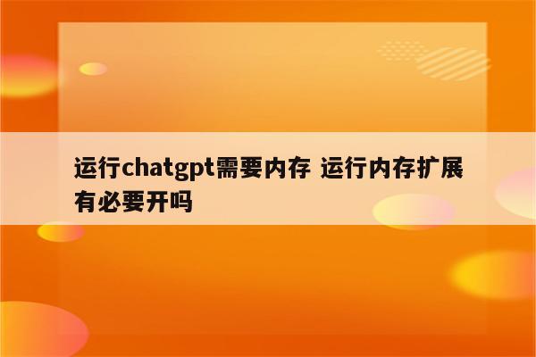 运行chatgpt需要内存 运行内存扩展有必要开吗